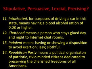 Stipulative, Persuasive, Lexcial, Precising?
11. Intoxicated, for purposes of driving a car in this
state, means having a blood alcohol ration of
0.08 or higher.
12. Chathead means a person who stays glued day
and night to Internet chat rooms.
13. Indolent means having or showing a disposition
to avoid exertion; lazy; slothful.
14. Republican Party means a political organizaton
of patriotic, civic-minded citizens dedicated to
preserving the cherished freedoms of all
Americans.
 