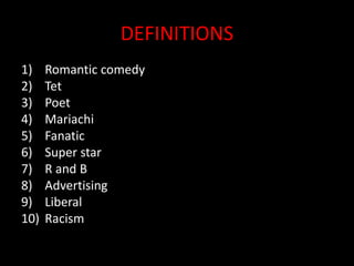 DEFINITIONS
1) Romantic comedy
2) Tet
3) Poet
4) Mariachi
5) Fanatic
6) Super star
7) R and B
8) Advertising
9) Liberal
10) Racism
 