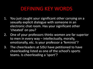DEFINING KEY WORDS
1. You just caught your significant other carrying on a
sexually explicit dialogue with someone in an
electronic chat room. Has your significant other
‘cheated’ on you?
2. One of your professors thinks women are far superior
to men in every way – intellectually, morally,
emotionally, etc. Is your professor a ‘feminist’?
3. The cheerleaders at SJSU have petitioned to have
cheerleading listed as one of the school’s sports
teams. Is cheerleading a ‘sport’?
 