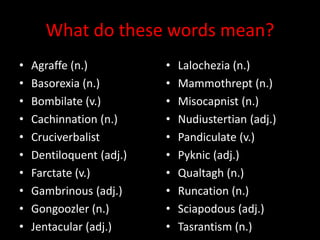 What do these words mean?
• Agraffe (n.)
• Basorexia (n.)
• Bombilate (v.)
• Cachinnation (n.)
• Cruciverbalist
• Dentiloquent (adj.)
• Farctate (v.)
• Gambrinous (adj.)
• Gongoozler (n.)
• Jentacular (adj.)
• Lalochezia (n.)
• Mammothrept (n.)
• Misocapnist (n.)
• Nudiustertian (adj.)
• Pandiculate (v.)
• Pyknic (adj.)
• Qualtagh (n.)
• Runcation (n.)
• Sciapodous (adj.)
• Tasrantism (n.)
 