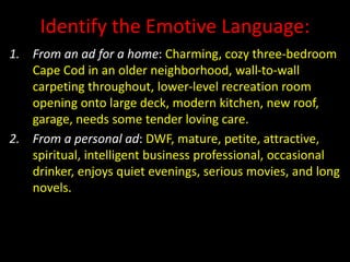 Identify the Emotive Language:
1. From an ad for a home: Charming, cozy three-bedroom
Cape Cod in an older neighborhood, wall-to-wall
carpeting throughout, lower-level recreation room
opening onto large deck, modern kitchen, new roof,
garage, needs some tender loving care.
2. From a personal ad: DWF, mature, petite, attractive,
spiritual, intelligent business professional, occasional
drinker, enjoys quiet evenings, serious movies, and long
novels.
 