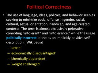 Political Correctness
• The use of language, ideas, policies, and behavior seen as
seeking to minimize social offense in gender, racial,
cultural, sexual orientation, handicap, and age-related
contexts. The term is almost exclusively pejorative,
connoting “intolerant” and “intolerance,” while the usage
politically incorrect, denotes an implicitly positive self-
description. [Wikipedia]
– ‘urban’
– ‘economically disadvantaged’
– ‘chemically dependent’
– ‘weight challenged’
 