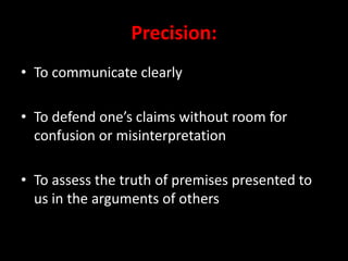 Precision:
• To communicate clearly
• To defend one’s claims without room for
confusion or misinterpretation
• To assess the truth of premises presented to
us in the arguments of others
 