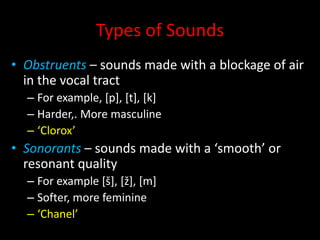 Types of Sounds
• Obstruents – sounds made with a blockage of air
in the vocal tract
– For example, [p], [t], [k]
– Harder,. More masculine
– ‘Clorox’
• Sonorants – sounds made with a ‘smooth’ or
resonant quality
– For example [š], [ž], [m]
– Softer, more feminine
– ‘Chanel’
 