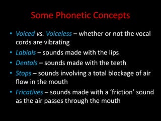 Some Phonetic Concepts
• Voiced vs. Voiceless – whether or not the vocal
cords are vibrating
• Labials – sounds made with the lips
• Dentals – sounds made with the teeth
• Stops – sounds involving a total blockage of air
flow in the mouth
• Fricatives – sounds made with a ‘friction’ sound
as the air passes through the mouth
 