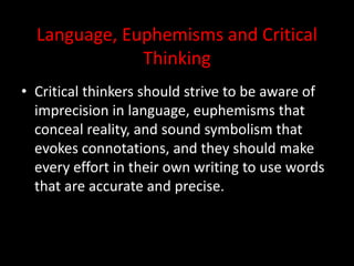 Language, Euphemisms and Critical
Thinking
• Critical thinkers should strive to be aware of
imprecision in language, euphemisms that
conceal reality, and sound symbolism that
evokes connotations, and they should make
every effort in their own writing to use words
that are accurate and precise.
 