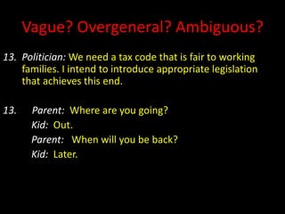 Vague? Overgeneral? Ambiguous?
13. Politician: We need a tax code that is fair to working
families. I intend to introduce appropriate legislation
that achieves this end.
13. Parent: Where are you going?
Kid: Out.
Parent: When will you be back?
Kid: Later.
 