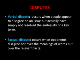 DISPUTES
• Verbal dispute: occurs when people appear
to disagree on an issue but actually have
simply not resolved the ambiguity of a key
term.
• Factual dispute: occurs when opponents
disagree not over the meanings of words but
over the relevant facts.
 
