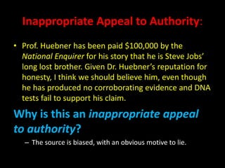 Inappropriate Appeal to Authority:
• Prof. Huebner has been paid $100,000 by the
National Enquirer for his story that he is Steve Jobs’
long lost brother. Given Dr. Huebner’s reputation for
honesty, I think we should believe him, even though
he has produced no corroborating evidence and DNA
tests fail to support his claim.
Why is this an inappropriate appeal
to authority?
– The source is biased, with an obvious motive to lie.
 