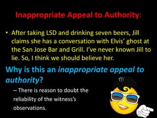 Inappropriate Appeal to Authority:
• After taking LSD and drinking seven beers, Jill
claims she has a conversation with Elvis’ ghost at
the San Jose Bar and Grill. I’ve never known Jill to
lie. So, I think we should believe her.
Why is this an inappropriate appeal to
authority?
– There is reason to doubt the
reliability of the witness’s
observations.
 