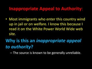 Inappropriate Appeal to Authority:
• Most immigrants who enter this country wind
up in jail or on welfare. I know this because I
read it on the White Power World Wide web
site.
Why is this an inappropriate appeal
to authority?
– The source is known to be generally unreliable.
 