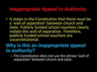 Inappropriate Appeal to Authority:
• It states in the Constitution that there must be
a ‘wall of separation’ between church and
state. Publicly funded school vouchers clearly
violate this wall of separation. Therefore,
publicly funded school vouchers are
unconstitutional.
Why is this an inappropriate appeal
to authority?
– The Constitution does not use the phrase ‘wall of
separation’ between church and state.
 