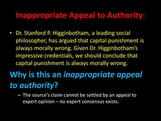 Inappropriate Appeal to Authority:
• Dr. Stanford P. Higginbotham, a leading social
philosopher, has argued that capital punishment is
always morally wrong. Given Dr. Higginbotham’s
impressive credentials, we should conclude that
capital punishment is always morally wrong.
Why is this an inappropriate appeal
to authority?
– The source’s claim cannot be settled by an appeal to
expert opinion – no expert consensus exists.
 