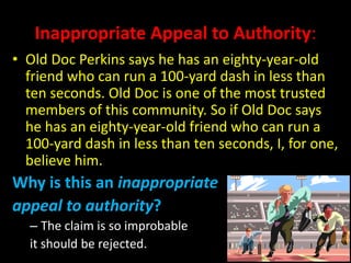 Inappropriate Appeal to Authority:
• Old Doc Perkins says he has an eighty-year-old
friend who can run a 100-yard dash in less than
ten seconds. Old Doc is one of the most trusted
members of this community. So if Old Doc says
he has an eighty-year-old friend who can run a
100-yard dash in less than ten seconds, I, for one,
believe him.
Why is this an inappropriate
appeal to authority?
– The claim is so improbable
it should be rejected.
 