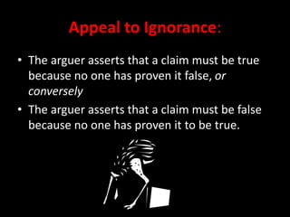Appeal to Ignorance:
• The arguer asserts that a claim must be true
because no one has proven it false, or
conversely
• The arguer asserts that a claim must be false
because no one has proven it to be true.
 