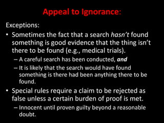 Appeal to Ignorance:
Exceptions:
• Sometimes the fact that a search hasn’t found
something is good evidence that the thing isn’t
there to be found (e.g., medical trials).
– A careful search has been conducted, and
– It is likely that the search would have found
something is there had been anything there to be
found.
• Special rules require a claim to be rejected as
false unless a certain burden of proof is met.
– Innocent until proven guilty beyond a reasonable
doubt.
 