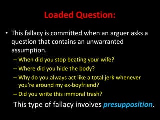 Loaded Question:
• This fallacy is committed when an arguer asks a
question that contains an unwarranted
assumption.
– When did you stop beating your wife?
– Where did you hide the body?
– Why do you always act like a total jerk whenever
you’re around my ex-boyfriend?
– Did you write this immoral trash?
This type of fallacy involves presupposition.
 