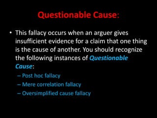 Questionable Cause:
• This fallacy occurs when an arguer gives
insufficient evidence for a claim that one thing
is the cause of another. You should recognize
the following instances of Questionable
Cause:
– Post hoc fallacy
– Mere correlation fallacy
– Oversimplified cause fallacy
 