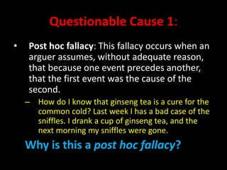 Questionable Cause 1:
• Post hoc fallacy: This fallacy occurs when an
arguer assumes, without adequate reason,
that because one event precedes another,
that the first event was the cause of the
second.
– How do I know that ginseng tea is a cure for the
common cold? Last week I has a bad case of the
sniffles. I drank a cup of ginseng tea, and the
next morning my sniffles were gone.
Why is this a post hoc fallacy?
 