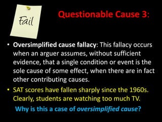 Questionable Cause 3:
• Oversimplified cause fallacy: This fallacy occurs
when an arguer assumes, without sufficient
evidence, that a single condition or event is the
sole cause of some effect, when there are in fact
other contributing causes.
• SAT scores have fallen sharply since the 1960s.
Clearly, students are watching too much TV.
Why is this a case of oversimplified cause?
 