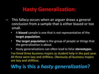 Hasty Generalization:
– This fallacy occurs when an arguer draws a general
conclusion from a sample that is either biased or too
small.
• A biased sample is one that is not representative of the
target population.
• The target population is the group of people or things that
the generalization is about.
• Hasty generalizations can often lead to false stereotypes.
I’ve hired three business majors as student help in the past year.
All three were lazy and shiftless. Obviously all business majors
are lazy and shiftless.
Why is this a hasty generalization?
 