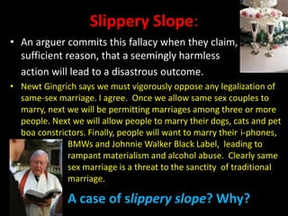 Slippery Slope:
• An arguer commits this fallacy when they claim, without
sufficient reason, that a seemingly harmless
action will lead to a disastrous outcome.
• Newt Gingrich says we must vigorously oppose any legalization of
same-sex marriage. I agree. Once we allow same sex couples to
marry, next we will be permitting marriages among three or more
people. Next we will allow people to marry their dogs, cats and pet
boa constrictors. Finally, people will want to marry their i-phones,
BMWs and Johnnie Walker Black Label, leading to
rampant materialism and alcohol abuse. Clearly same
sex marriage is a threat to the sanctity of traditional
marriage.
A case of slippery slope? Why?
 