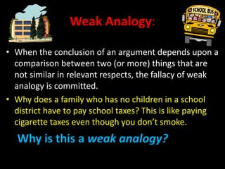 Weak Analogy:
• When the conclusion of an argument depends upon a
comparison between two (or more) things that are
not similar in relevant respects, the fallacy of weak
analogy is committed.
• Why does a family who has no children in a school
district have to pay school taxes? This is like paying
cigarette taxes even though you don’t smoke.
Why is this a weak analogy?
 