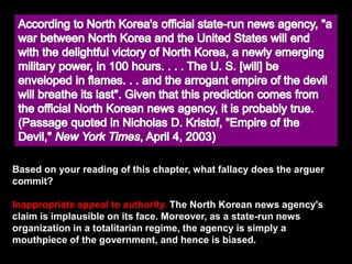Based on your reading of this chapter, what fallacy does the arguer
commit?
Inappropriate appeal to authority. The North Korean news agency's
claim is implausible on its face. Moreover, as a state-run news
organization in a totalitarian regime, the agency is simply a
mouthpiece of the government, and hence is biased.
 