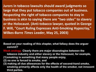 Jurors in tobacco lawsuits should award judgments so
large that they put tobacco companies out of business.
Respecting the right of tobacco companies to stay in
business is akin to saying there are "two sides" to slavery
or the Holocaust. (Anti-tobacco lawyer, quoted in George
F. Will, "Court Ruling Expresses Anti-Smoking Hypocrisy,"
Wilkes-Barre Times Leader, May 25, 2003)
Based on your reading of this chapter, what fallacy does the arguer
commit?
Weak analogy. Clearly there are major disanalogies between the
tobacco industry and either slavery or the Holocaust, for example,
(1)smoking is something that many people enjoy,
(2) no one is forced to smoke, and
(3) making all due allowances for the effects of second-hand smoke,
smoking primarily affects only the health of the smoker, not innocent
third parties.
 