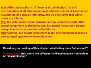 Bob: Affirmative action isn't "reverse discrimination." It isn't
discrimination at all. Discrimination is adverse treatment based on an
assumption of a group's inferiority, and no one claims that white
males are inferior.
Peg: But what about sexual harassment? You admitted earlier that
sexual harassment is discrimination, but sexual harassment doesn't
always involve an assumption of inferiority.
Bob: Granted, but sexual harassment is still discrimination because it
denies equal opportunity in employment.
Based on your reading of this chapter, what fallacy does Bob commit?
Inconsistency. Bob offers two different—and incompatible—definitions
of "discrimination."
 