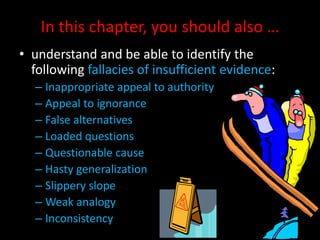 In this chapter, you should also …
• understand and be able to identify the
following fallacies of insufficient evidence:
– Inappropriate appeal to authority
– Appeal to ignorance
– False alternatives
– Loaded questions
– Questionable cause
– Hasty generalization
– Slippery slope
– Weak analogy
– Inconsistency
 