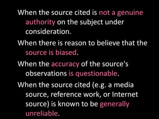 When the source cited is not a genuine
authority on the subject under
consideration.
When there is reason to believe that the
source is biased.
When the accuracy of the source's
observations is questionable.
When the source cited (e.g. a media
source, reference work, or Internet
source) is known to be generally
unreliable.
 