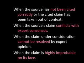 When the source has not been cited
correctly or the cited claim has
been taken out of context.
When the source's claim conflicts with
expert consensus.
When the claim under consideration
cannot be resolved by expert
opinion.
When the claim is highly improbable
on its face.
 