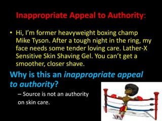 Inappropriate Appeal to Authority:
• Hi, I’m former heavyweight boxing champ
Mike Tyson. After a tough night in the ring, my
face needs some tender loving care. Lather-X
Sensitive Skin Shaving Gel. You can’t get a
smoother, closer shave.
Why is this an inappropriate appeal
to authority?
– Source is not an authority
on skin care.
 