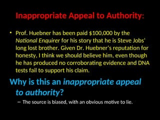 Inappropriate Appeal to Authority:
• Prof. Huebner has been paid $100,000 by the
National Enquirer for his story that he is Steve Jobs’
long lost brother. Given Dr. Huebner’s reputation for
honesty, I think we should believe him, even though
he has produced no corroborating evidence and DNA
tests fail to support his claim.
Why is this an inappropriate appeal
to authority?
– The source is biased, with an obvious motive to lie.
 