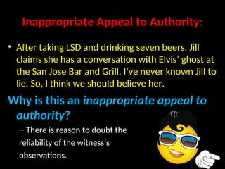 Inappropriate Appeal to Authority:
• After taking LSD and drinking seven beers, Jill
claims she has a conversation with Elvis’ ghost at
the San Jose Bar and Grill. I’ve never known Jill to
lie. So, I think we should believe her.
Why is this an inappropriate appeal to
authority?
– There is reason to doubt the
reliability of the witness’s
observations.
 