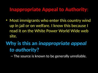 Inappropriate Appeal to Authority:
• Most immigrants who enter this country wind
up in jail or on welfare. I know this because I
read it on the White Power World Wide web
site.
Why is this an inappropriate appeal
to authority?
– The source is known to be generally unreliable.
 