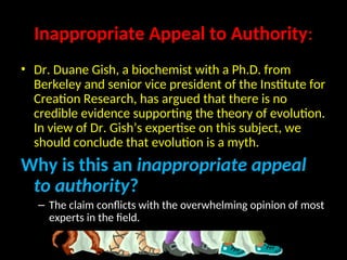 Inappropriate Appeal to Authority:
• Dr. Duane Gish, a biochemist with a Ph.D. from
Berkeley and senior vice president of the Institute for
Creation Research, has argued that there is no
credible evidence supporting the theory of evolution.
In view of Dr. Gish’s expertise on this subject, we
should conclude that evolution is a myth.
Why is this an inappropriate appeal
to authority?
– The claim conflicts with the overwhelming opinion of most
experts in the field.
 