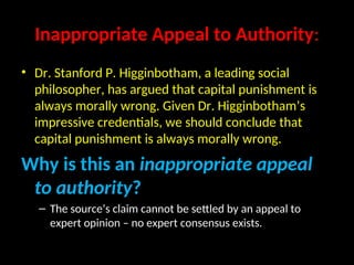 Inappropriate Appeal to Authority:
• Dr. Stanford P. Higginbotham, a leading social
philosopher, has argued that capital punishment is
always morally wrong. Given Dr. Higginbotham’s
impressive credentials, we should conclude that
capital punishment is always morally wrong.
Why is this an inappropriate appeal
to authority?
– The source’s claim cannot be settled by an appeal to
expert opinion – no expert consensus exists.
 