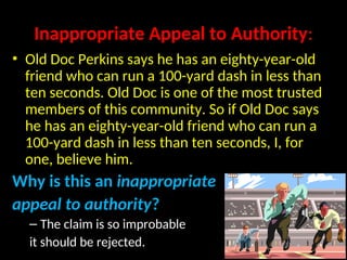 Inappropriate Appeal to Authority:
• Old Doc Perkins says he has an eighty-year-old
friend who can run a 100-yard dash in less than
ten seconds. Old Doc is one of the most trusted
members of this community. So if Old Doc says
he has an eighty-year-old friend who can run a
100-yard dash in less than ten seconds, I, for
one, believe him.
Why is this an inappropriate
appeal to authority?
– The claim is so improbable
it should be rejected.
 