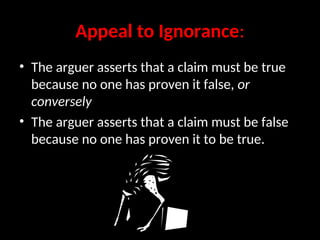 Appeal to Ignorance:
• The arguer asserts that a claim must be true
because no one has proven it false, or
conversely
• The arguer asserts that a claim must be false
because no one has proven it to be true.
 