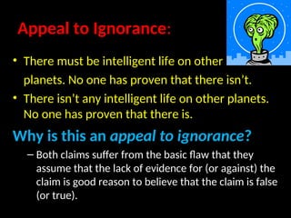 Appeal to Ignorance:
• There must be intelligent life on other
planets. No one has proven that there isn’t.
• There isn’t any intelligent life on other planets.
No one has proven that there is.
Why is this an appeal to ignorance?
– Both claims suffer from the basic flaw that they
assume that the lack of evidence for (or against) the
claim is good reason to believe that the claim is false
(or true).
 