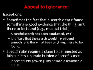 Appeal to Ignorance:
Exceptions:
• Sometimes the fact that a search hasn’t found
something is good evidence that the thing isn’t
there to be found (e.g., medical trials).
– A careful search has been conducted, and
– It is likely that the search would have found
something is there had been anything there to be
found.
• Special rules require a claim to be rejected as
false unless a certain burden of proof is met.
– Innocent until proven guilty beyond a reasonable
doubt.
 