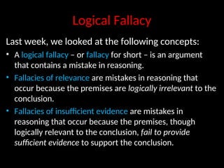 Logical Fallacy
Last week, we looked at the following concepts:
• A logical fallacy – or fallacy for short – is an argument
that contains a mistake in reasoning.
• Fallacies of relevance are mistakes in reasoning that
occur because the premises are logically irrelevant to the
conclusion.
• Fallacies of insufficient evidence are mistakes in
reasoning that occur because the premises, though
logically relevant to the conclusion, fail to provide
sufficient evidence to support the conclusion.
 