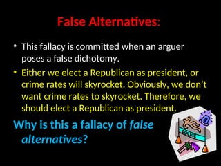 False Alternatives:
• This fallacy is committed when an arguer
poses a false dichotomy.
• Either we elect a Republican as president, or
crime rates will skyrocket. Obviously, we don’t
want crime rates to skyrocket. Therefore, we
should elect a Republican as president.
Why is this a fallacy of false
alternatives?
 