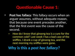 Questionable Cause 1:
• Post hoc fallacy: This fallacy occurs when an
arguer assumes, without adequate reason,
that because one event precedes another,
that the first event was the cause of the
second.
– How do I know that ginseng tea is a cure for the
common cold? Last week I has a bad case of the
sniffles. I drank a cup of ginseng tea, and the
next morning my sniffles were gone.
Why is this a post hoc fallacy?
 