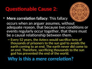 Questionable Cause 2:
• Mere correlation fallacy: This fallacy
occurs when an arguer assumes, without
adequate reason, that because two conditions or
events regularly occur together, that there must
be a causal relationship between them.
– Every 52 years, the Aztecs would sacrifice tens of
thousands of prisoners to the sun god to avoids the
earth coming to an end. The earth never did come to
an end. Therefore, sacrificing thousands to the sun
god has prevented the end of the world.
Why is this a mere correlation?
 