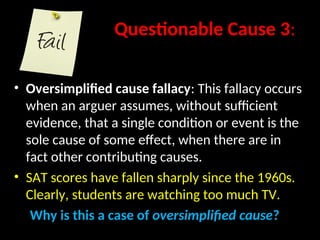 Questionable Cause 3:
• Oversimplified cause fallacy: This fallacy occurs
when an arguer assumes, without sufficient
evidence, that a single condition or event is the
sole cause of some effect, when there are in
fact other contributing causes.
• SAT scores have fallen sharply since the 1960s.
Clearly, students are watching too much TV.
Why is this a case of oversimplified cause?
 