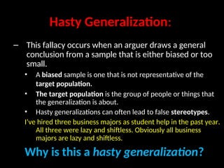 Hasty Generalization:
– This fallacy occurs when an arguer draws a general
conclusion from a sample that is either biased or too
small.
• A biased sample is one that is not representative of the
target population.
• The target population is the group of people or things that
the generalization is about.
• Hasty generalizations can often lead to false stereotypes.
I’ve hired three business majors as student help in the past year.
All three were lazy and shiftless. Obviously all business
majors are lazy and shiftless.
Why is this a hasty generalization?
 