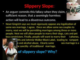 Slippery Slope:
• An arguer commits this fallacy when they claim, without
sufficient reason, that a seemingly harmless
action will lead to a disastrous outcome.
• Newt Gingrich says we must vigorously oppose any legalization of
same-sex marriage. I agree. Once we allow same sex couples to
marry, next we will be permitting marriages among three or more
people. Next we will allow people to marry their dogs, cats and pet
boa constrictors. Finally, people will want to marry their i-phones,
BMWs and Johnnie Walker Black Label, leading to rampant
materialism and alcohol abuse. Clearly same sex marriage is a
threat to the sanctity of traditional marriage.
A case of slippery slope? Why?
 